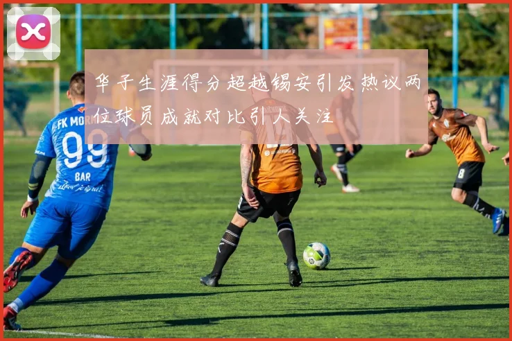 华子生涯得分超越锡安引发热议两位球员成就对比引人关注