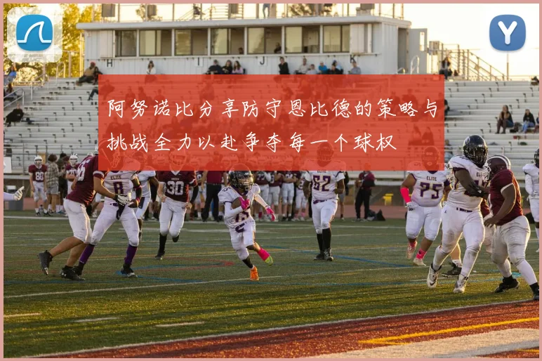 阿努诺比分享防守恩比德的策略与挑战全力以赴争夺每一个球权