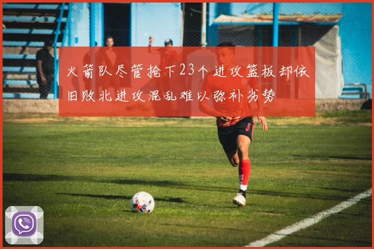 火箭队尽管抢下23个进攻篮板却依旧败北进攻混乱难以弥补劣势