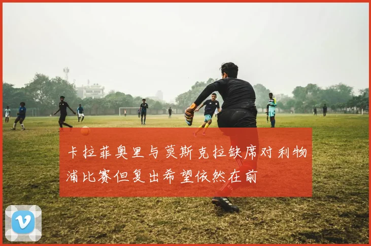卡拉菲奥里与莫斯克拉缺席对利物浦比赛但复出希望依然在前