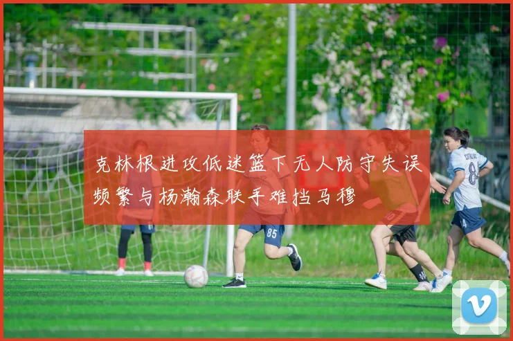 克林根进攻低迷篮下无人防守失误频繁与杨瀚森联手难挡马穆
