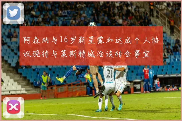 阿森纳与16岁新星蒙加达成个人协议现待与莱斯特城洽谈转会事宜